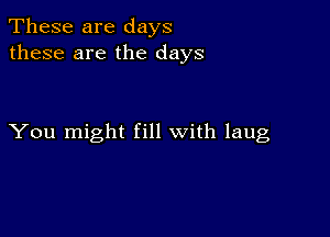 These are days
these are the days

You might fill with laug