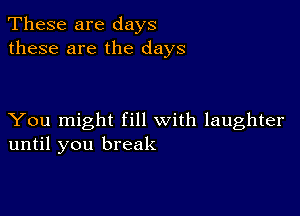 These are days
these are the days

You might fill with laughter
until you break