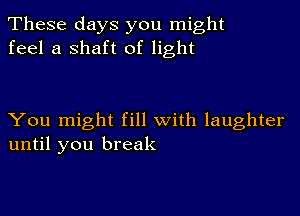 These days you might
feel a shaft of light

You might fill with laughter
until you break