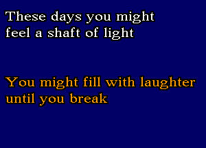 These days you might
feel a shaft of light

You might fill with laughter
until you break