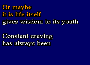 Or maybe
it is life itself
gives wisdom to its youth

Constant craving
has always been