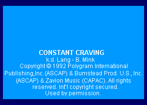 CONSTANT CRAVING

k.d. Lang- B. Mink
Copyrighto1992 Polygram International

Publishing,lnc.(ASCAP) 8g Bumstead Prod. U.S., Inc.

(ASCAP) 8gZavi0n Music (CAPAC). All rights
reserved. Int'l copyright secured.
Used by permission.