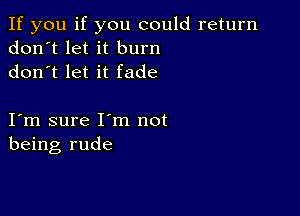 If you if you could return
don't let it burn
don t let it fade

I m sure I m not
being rude