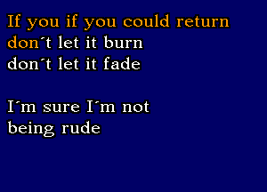 If you if you could return
don't let it burn
don t let it fade

I m sure I m not
being rude