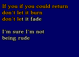 If you if you could return
don't let it burn
don t let it fade

I m sure I m not
being rude