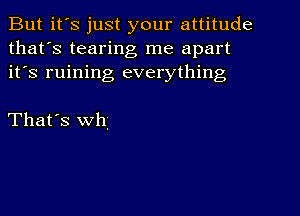 But it's just your attitude
that's tearing me apart
it's ruining everything

That's th