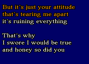 But it's just your attitude
that's tearing me apart
it's ruining everything

That's why
I swore I would be true
and honey so did you