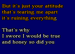 But it's just your attitude
that's tearing me apart
it's ruining everything

That's why
I swore I would be true
and honey so did you