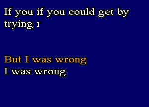 If you if you could get by
trying 1

But I was wrong
I was wrong