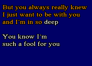 But you always really knew
I just want to be with you
and I'm in so deep

You know Iom
such a fool for you