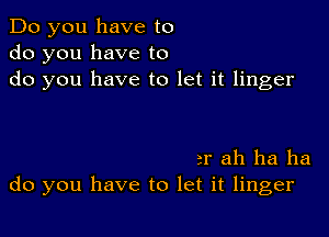 Do you have to
do you have to
do you have to let it linger

3r ah ha ha
do you have to let it linger