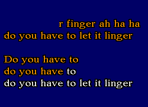 r finger ah ha ha
do you have to let it linger

Do you have to
do you have to
do you have to let it linger