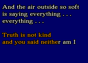 And the air outside so soft
is saying everything . . .
everything . . .

Truth is not kind
and you said neither am I