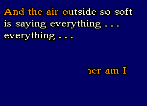 And the air outside so soft
is saying everything . . .
everything . . .