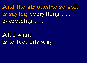 And the air outside so soft
is saying everything . . .
everything . . .

All I want
is to feel this way