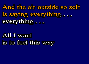 And the air outside so soft
is saying everything . . .
everything . . .

All I want
is to feel this way