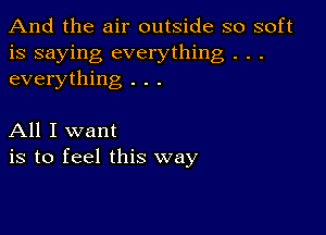 And the air outside so soft
is saying everything . . .
everything . . .

All I want
is to feel this way