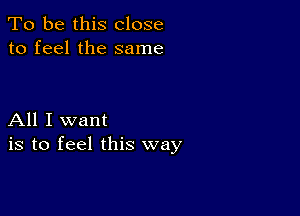 To be this close
to feel the same

All I want
is to feel this way