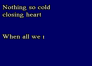 Nothing so cold
closing heart

XVhen all we I