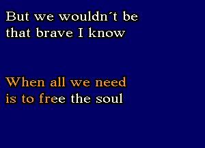 But we wouldn t be
that brave I know

XVhen all we need
is to free the soul