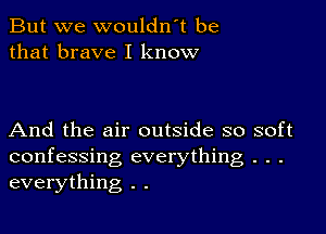 But we wouldn t be
that brave I know

And the air outside so soft
confessing everything . . .
everything . .