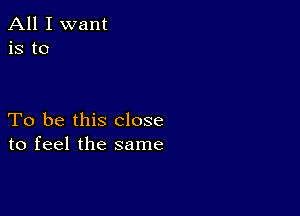 All I want
is to

To be this close
to feel the same