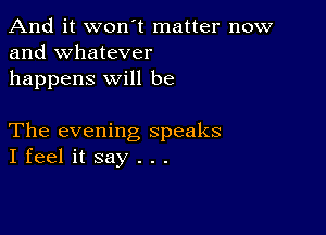 And it won't matter now
and whatever

happens will be

The evening speaks
I feel it say . . .