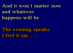 And it won't matter now
and whatever

happens will be

The evening speaks
I feel it say . . .