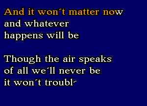 And it won't matter now
and whatever

happens will be

Though the air speaks
of all we'll never be
it won't troubl'