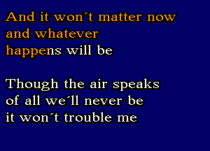 And it won't matter now
and whatever

happens will be

Though the air speaks
of all we'll never be
it won't trouble me