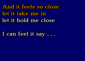 And it feels so close
let it take me in
let it hold me close

I can feel it say . . .