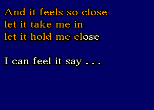 And it feels so close
let it take me in
let it hold me close

I can feel it say . . .