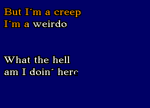 But I'm a creep
I'm a weirdo

XVhat the hell
am I doin' herr