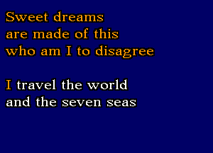 Sweet dreams
are made of this
who am I to disagree

I travel the world
and the seven seas