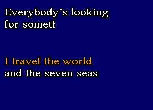 Everybody's looking
for sometl

I travel the world
and the seven seas