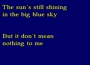 The sun's still shining
in the big blue sky

But it don't mean
nothing to me