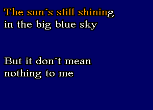 The sun's still shining
in the big blue sky

But it don't mean
nothing to me