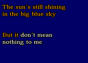 The sun's still shining
in the big blue sky

But it don't mean
nothing to me