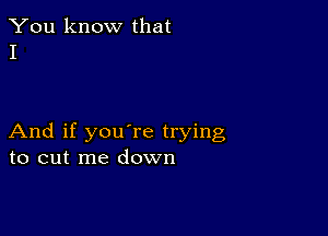 You know that
I

And if you're trying
to cut me down