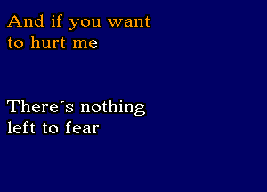 And if you want
to hurt me

There's nothing
left to fear