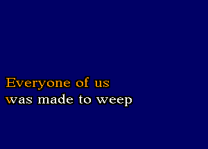 Everyone of us
was made to weep