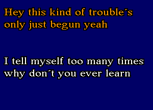 Hey this kind of trouble's
only just begun yeah

I tell myself too many times
why don't you ever learn