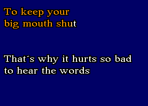 To keep your
big mouth shut

That's why it hurts so bad
to hear the words