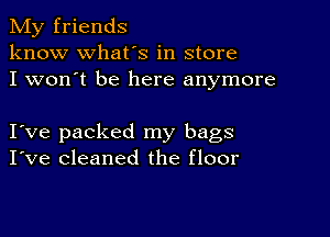 My friends
know what's in store
I won't be here anymore

I ve packed my bags
I've cleaned the floor