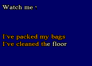 TWatch me '

I ve packed my bags
I've cleaned the floor