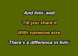 And Iivin' we

rm you share it

With someone else

There's a difference in Iivin'