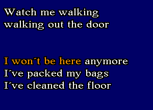 TWatch me walking
walking out the door

I won't be here anymore
I've packed my bags
I've cleaned the floor