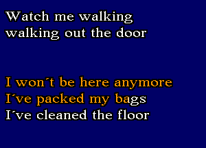 TWatch me walking
walking out the door

I won't be here anymore
I've packed my bags
I've cleaned the floor