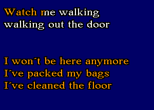 TWatch me walking
walking out the door

I won't be here anymore
I've packed my bags
I've cleaned the floor