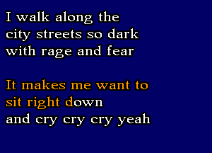 I walk along the
city streets so dark
with rage and fear

It makes me want to
sit right down
and cry cry cry yeah